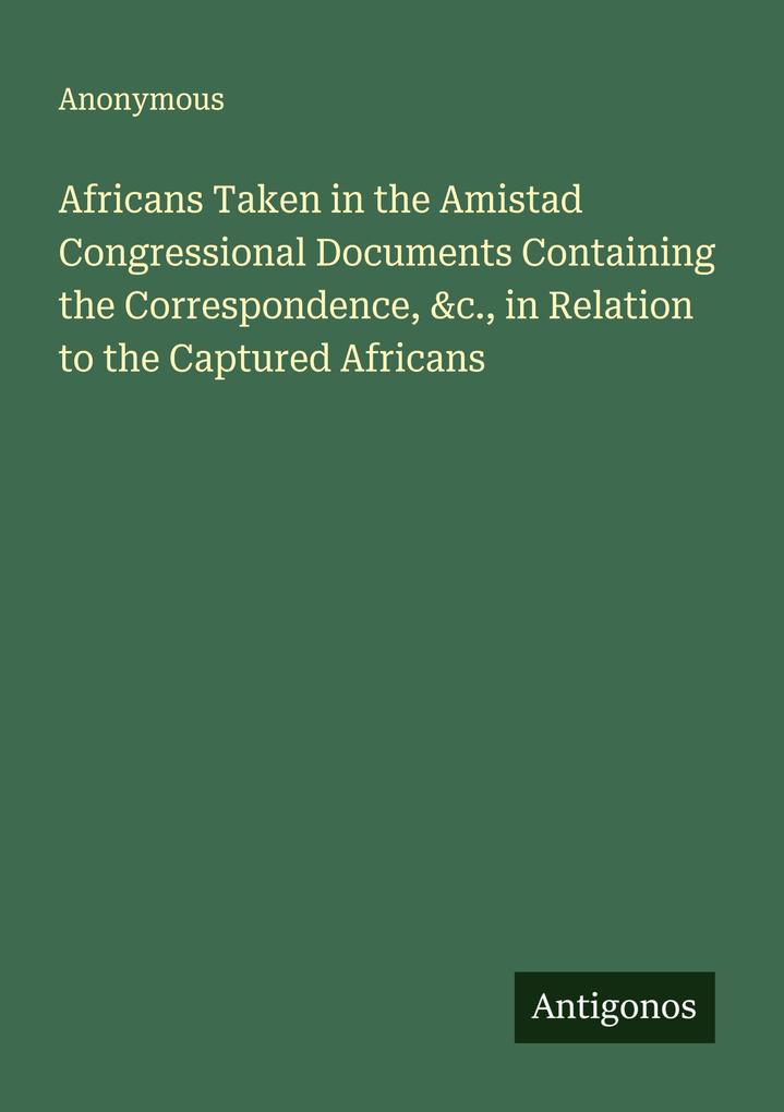 Africans Taken in the Amistad Congressional Documents Containing the Correspondence &c. in Relation to the Captured Africans