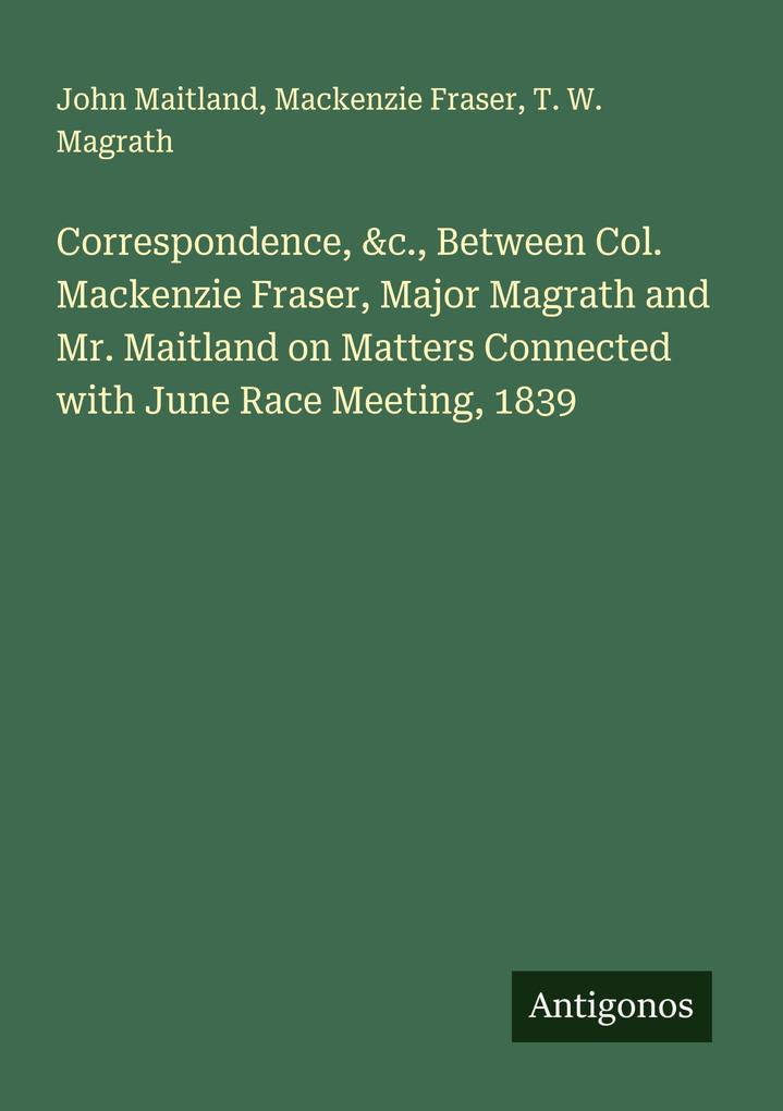 Correspondence &c. Between Col. Mackenzie Fraser Major Magrath and Mr. Maitland on Matters Connected with June Race Meeting 1839