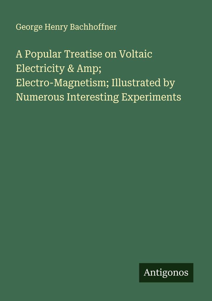 A Popular Treatise on Voltaic Electricity & Amp; Electro-Magnetism; Illustrated by Numerous Interesting Experiments