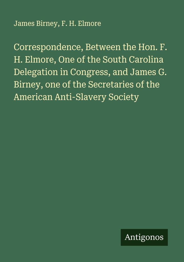 Correspondence Between the Hon. F. H. Elmore One of the South Carolina Delegation in Congress and James G. Birney one of the Secretaries of the American Anti-Slavery Society