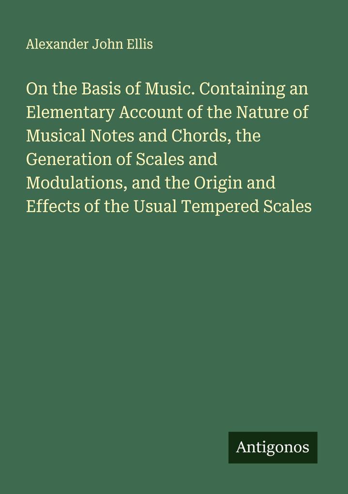 On the Basis of Music. Containing an Elementary Account of the Nature of Musical Notes and Chords the Generation of Scales and Modulations and the Origin and Effects of the Usual Tempered Scales