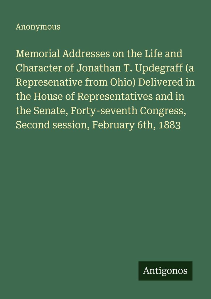 Memorial Addresses on the Life and Character of Jonathan T. Updegraff (a Represenative from Ohio) Delivered in the House of Representatives and in the Senate Forty-seventh Congress Second session February 6th 1883