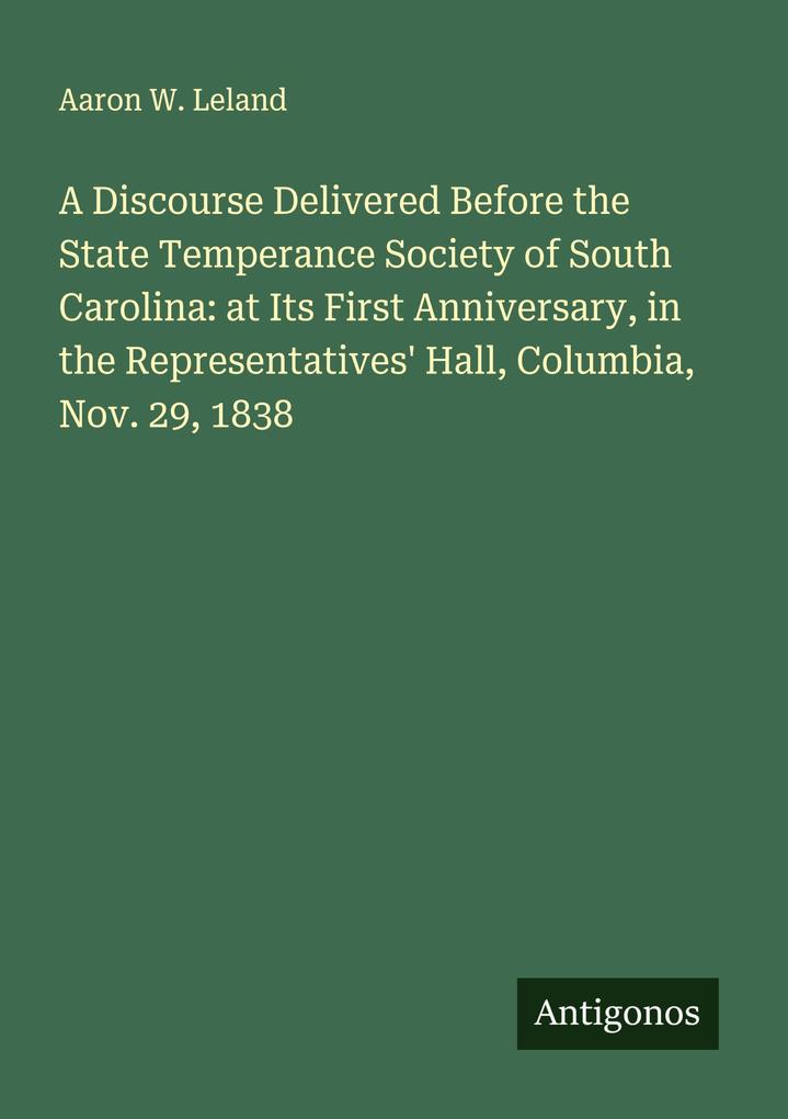 A Discourse Delivered Before the State Temperance Society of South Carolina: at Its First Anniversary in the Representatives' Hall Columbia Nov. 29 1838