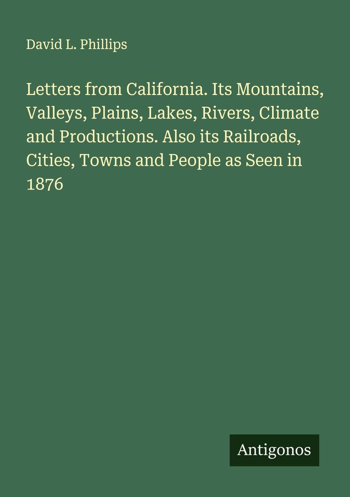 Letters from California. Its Mountains Valleys Plains Lakes Rivers Climate and Productions. Also its Railroads Cities Towns and People as Seen in 1876