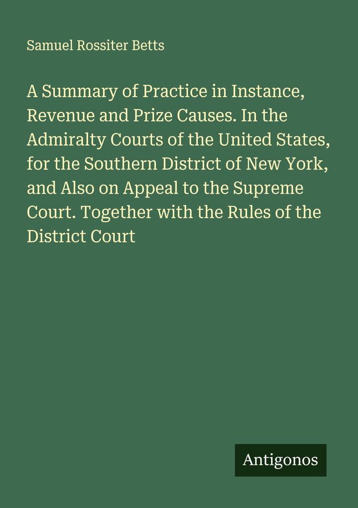 A Summary of Practice in Instance Revenue and Prize Causes. In the Admiralty Courts of the United States for the Southern District of New York and Also on Appeal to the Supreme Court. Together with the Rules of the District Court