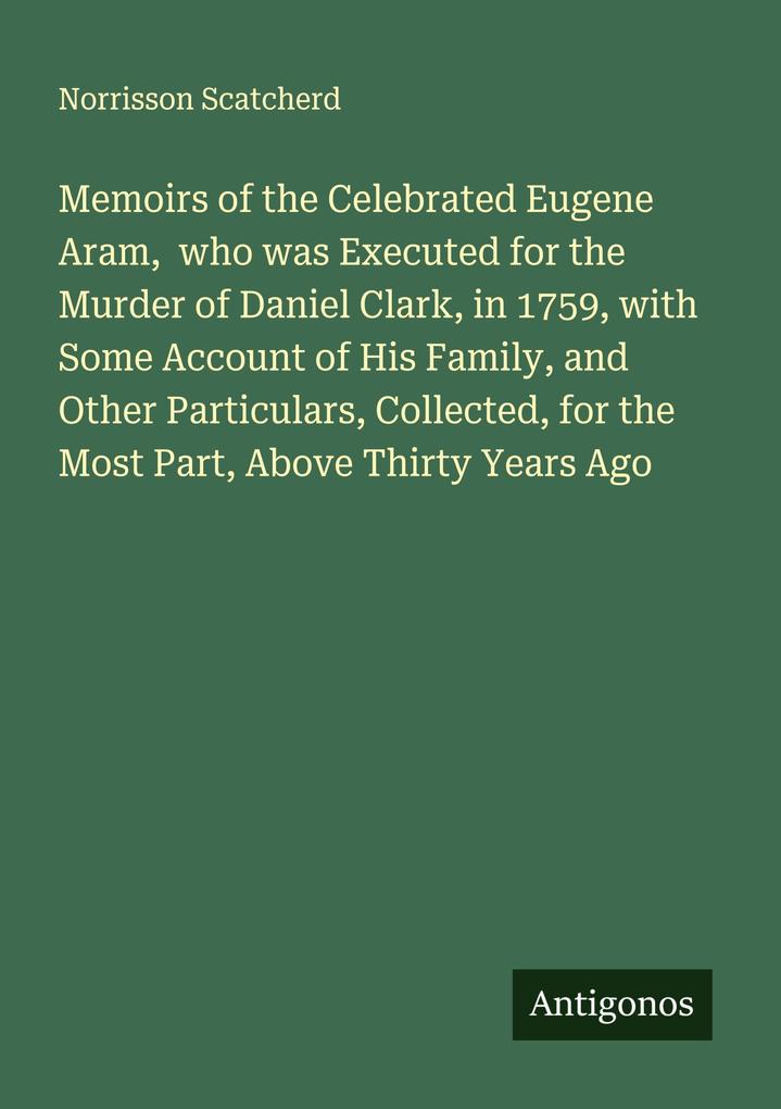 Memoirs of the Celebrated Eugene Aram who was Executed for the Murder of Daniel Clark in 1759 with Some Account of His Family and Other Particulars Collected for the Most Part Above Thirty Years Ago