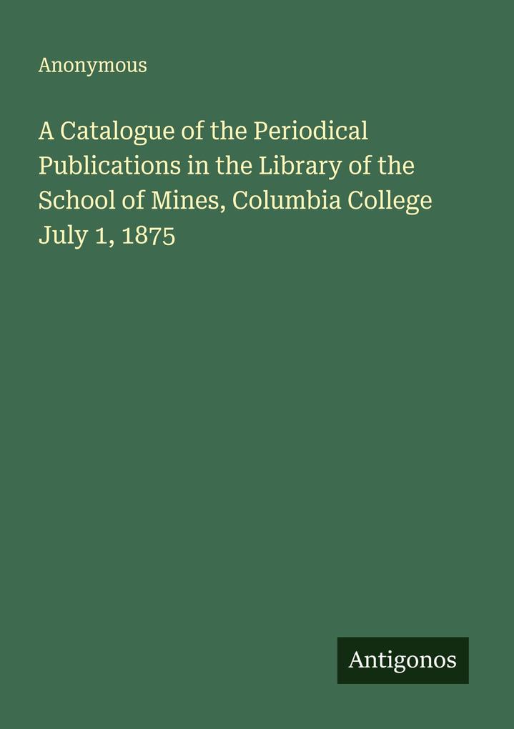 A Catalogue of the Periodical Publications in the Library of the School of Mines Columbia College July 1 1875