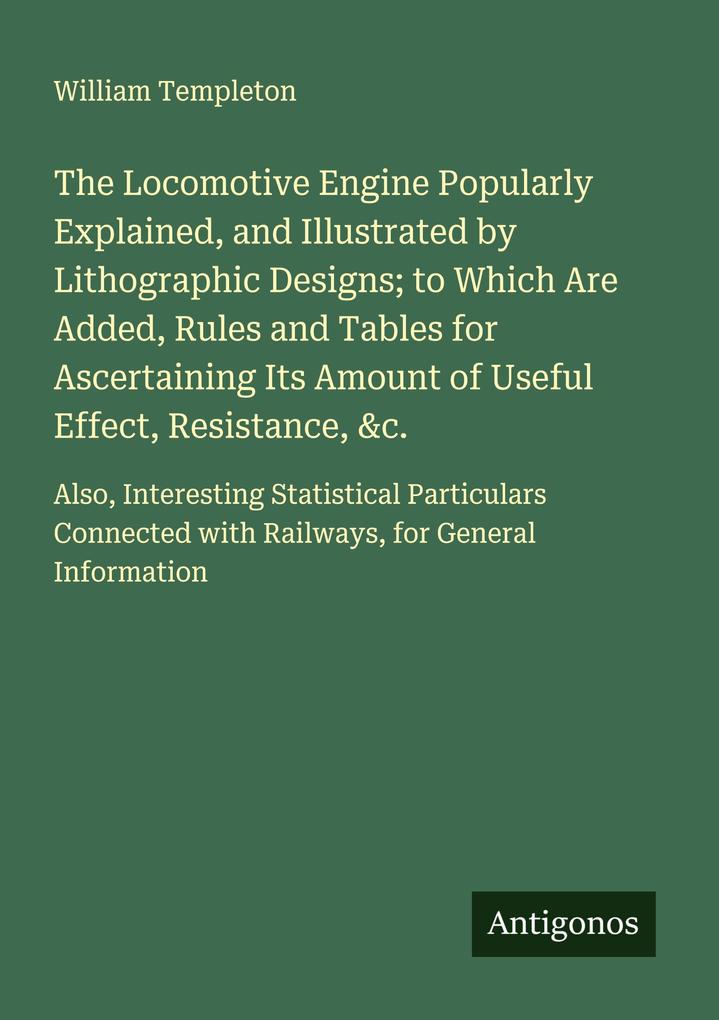 The Locomotive Engine Popularly Explained and Illustrated by Lithographic Designs; to Which Are Added Rules and Tables for Ascertaining Its Amount of Useful Effect Resistance &c.