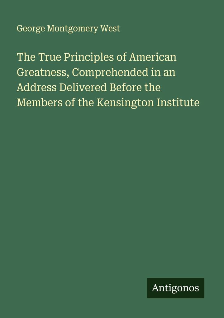The True Principles of American Greatness Comprehended in an Address Delivered Before the Members of the Kensington Institute