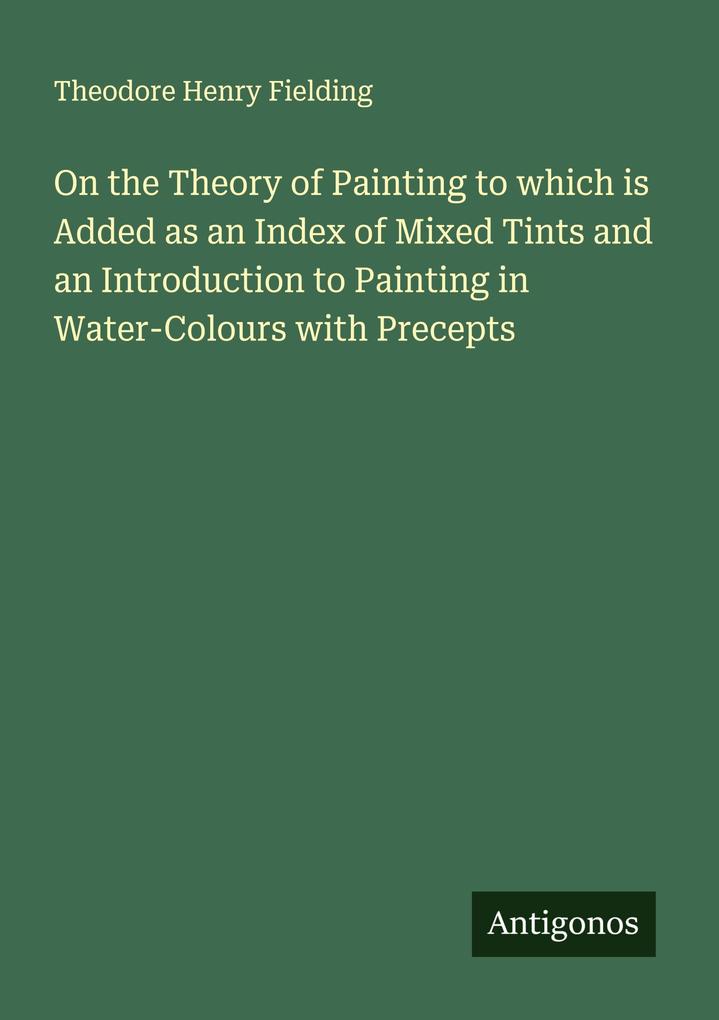 On the Theory of Painting to which is Added as an Index of Mixed Tints and an Introduction to Painting in Water-Colours with Precepts
