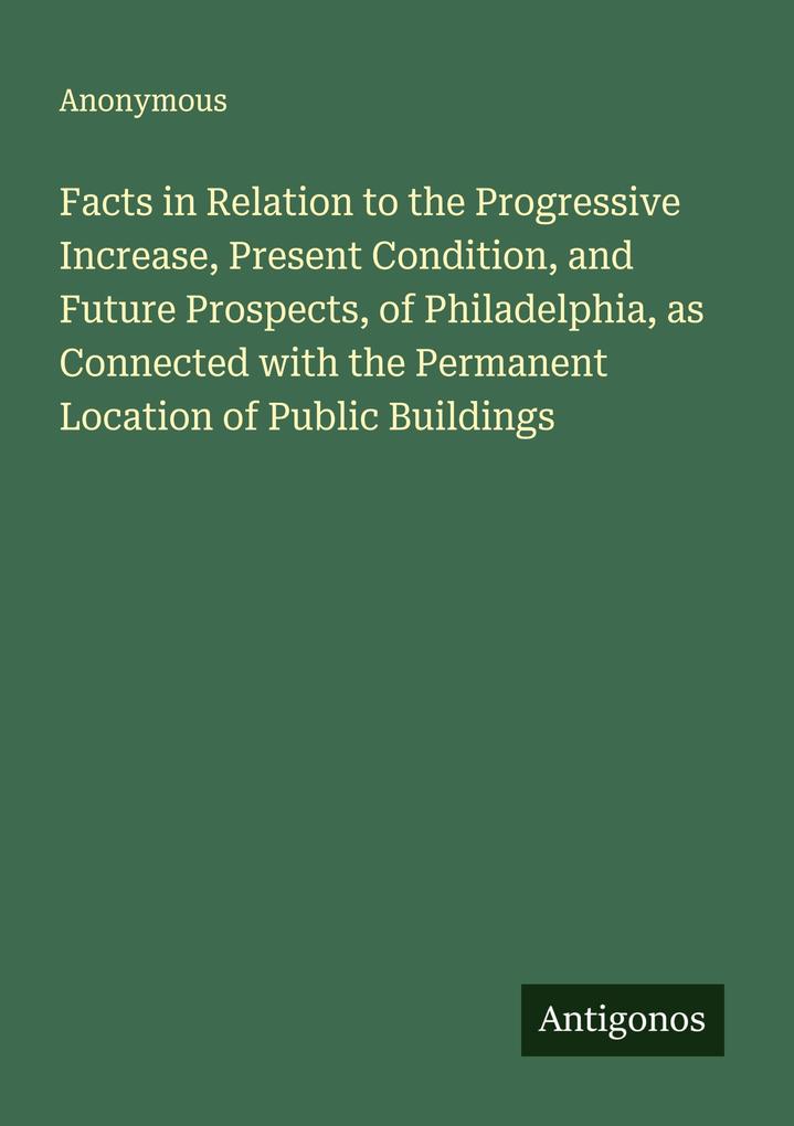 Facts in Relation to the Progressive Increase Present Condition and Future Prospects of Philadelphia as Connected with the Permanent Location of Public Buildings