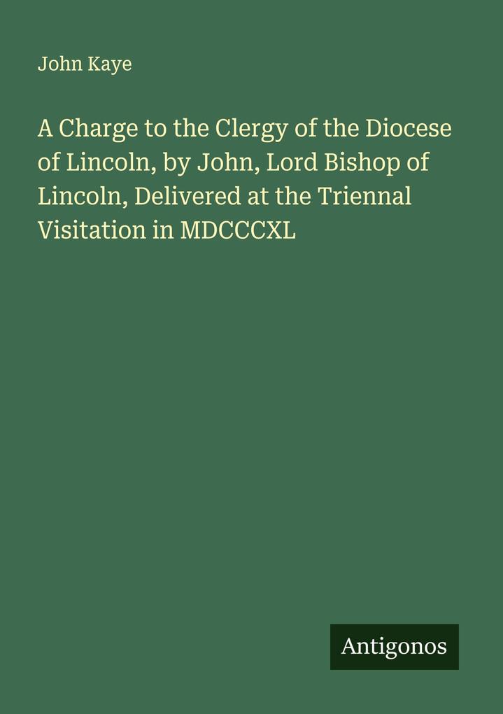 A Charge to the Clergy of the Diocese of Lincoln by John Lord Bishop of Lincoln Delivered at the Triennal Visitation in MDCCCXL