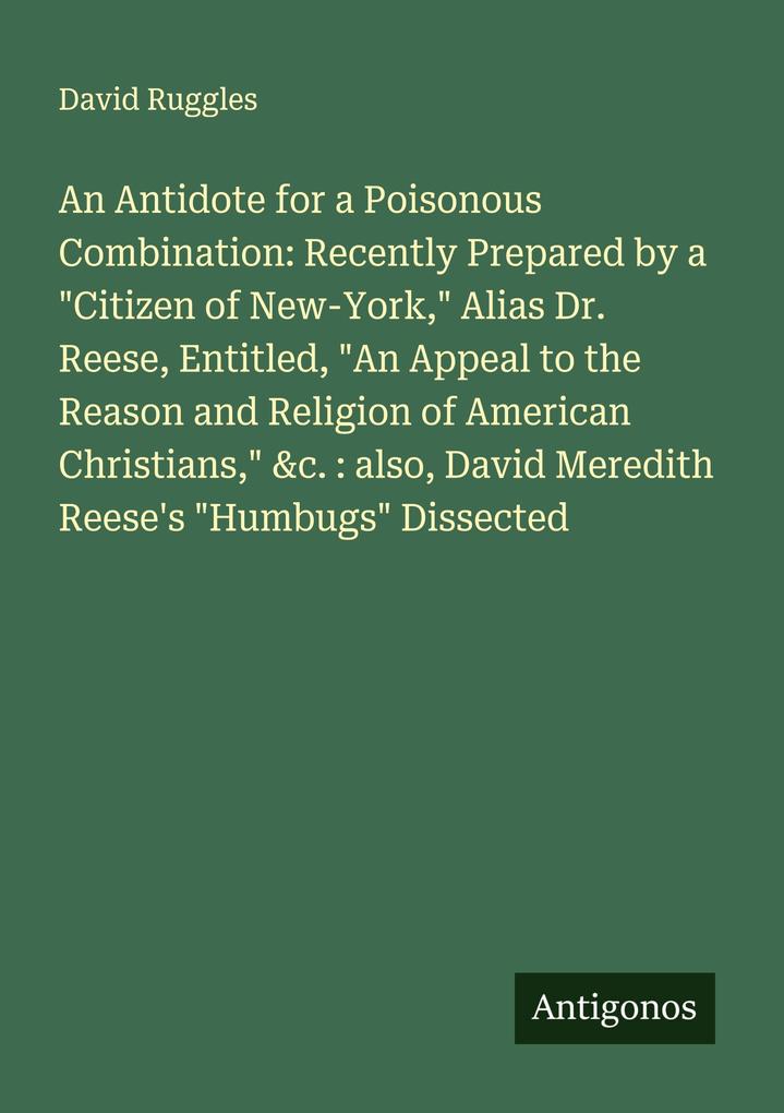An Antidote for a Poisonous Combination: Recently Prepared by a 'Citizen of New-York' Alias Dr. Reese Entitled 'An Appeal to the Reason and Religion of American Christians' &c. : also David Meredith Reese's 'Humbugs' Dissected