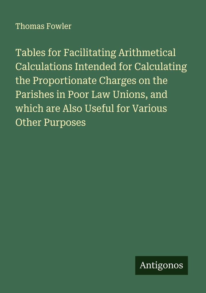 Tables for Facilitating Arithmetical Calculations Intended for Calculating the Proportionate Charges on the Parishes in Poor Law Unions and which are Also Useful for Various Other Purposes