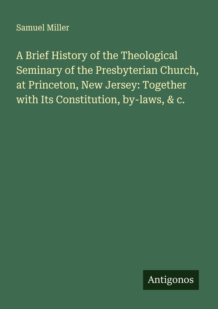 A Brief History of the Theological Seminary of the Presbyterian Church at Princeton New Jersey: Together with Its Constitution by-laws & c.