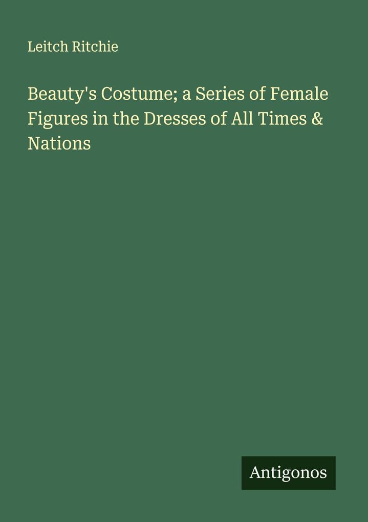 Beauty's Costume; a Series of Female Figures in the Dresses of All Times & Nations