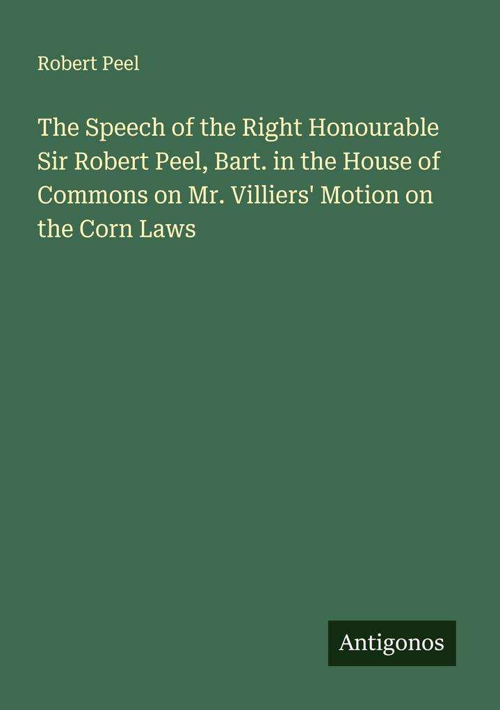 The Speech of the Right Honourable Sir Robert Peel Bart. in the House of Commons on Mr. Villiers' Motion on the Corn Laws