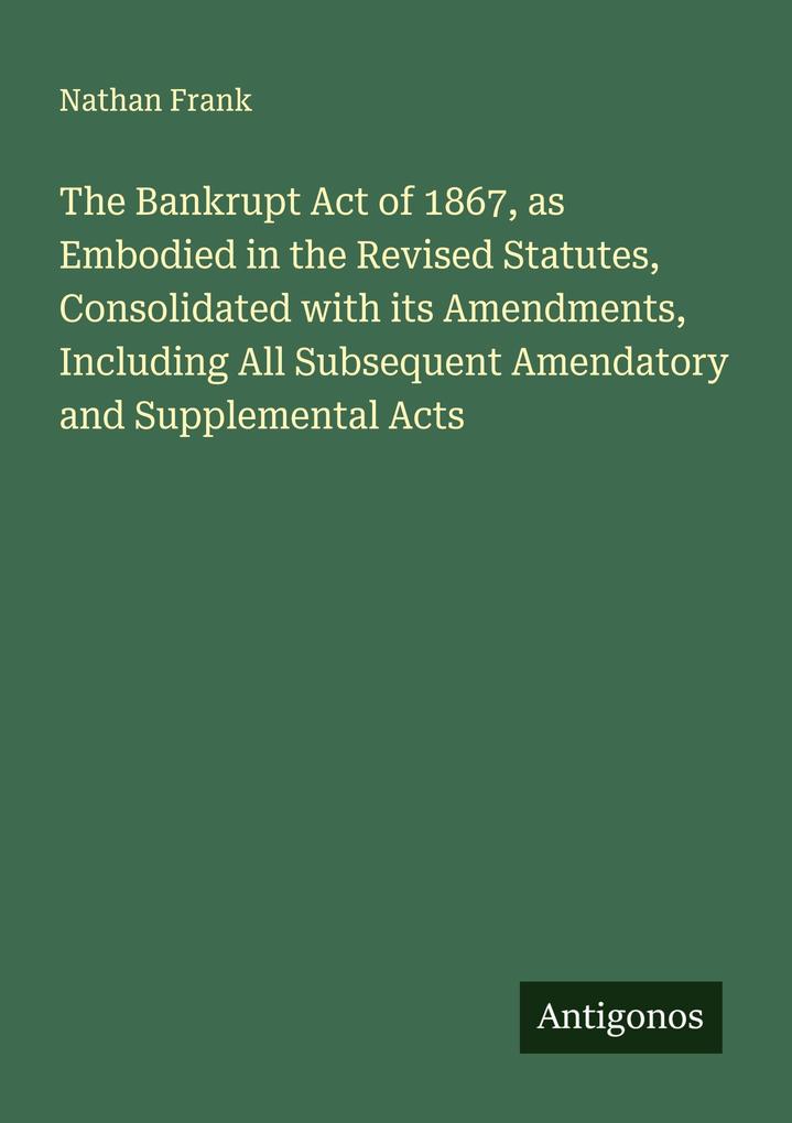 The Bankrupt Act of 1867 as Embodied in the Revised Statutes Consolidated with its Amendments Including All Subsequent Amendatory and Supplemental Acts