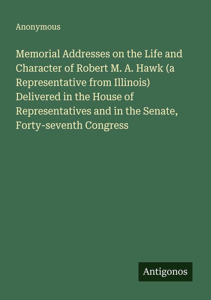 Memorial Addresses on the Life and Character of Robert M. A. Hawk (a Representative from Illinois) Delivered in the House of Representatives and in the Senate Forty-seventh Congress