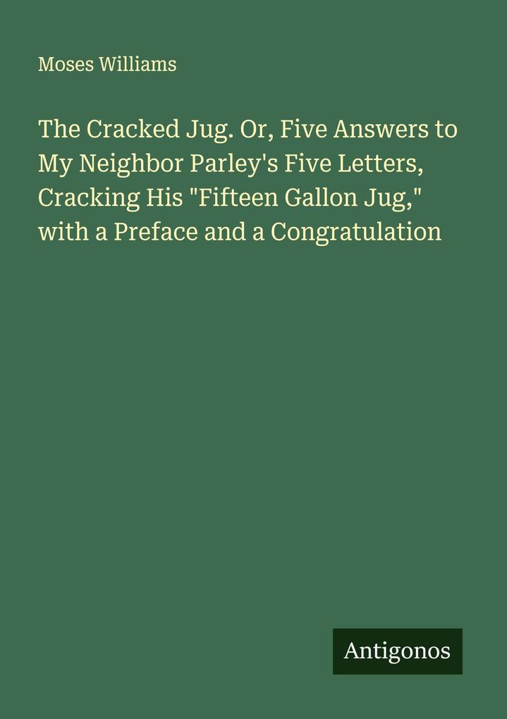 The Cracked Jug. Or Five Answers to My Neighbor Parley's Five Letters Cracking His 'Fifteen Gallon Jug' with a Preface and a Congratulation
