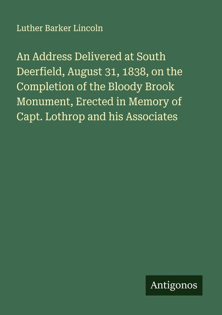 An Address Delivered at South Deerfield August 31 1838 on the Completion of the Bloody Brook Monument Erected in Memory of Capt. Lothrop and his Associates