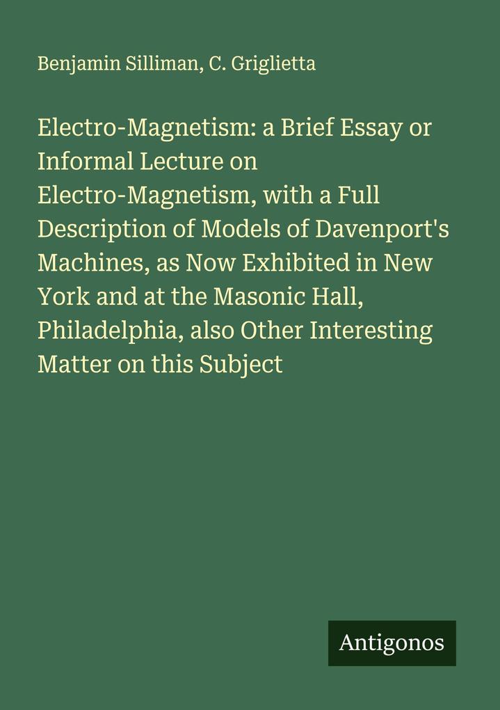 Electro-Magnetism: a Brief Essay or Informal Lecture on Electro-Magnetism with a Full Description of Models of Davenport's Machines as Now Exhibited in New York and at the Masonic Hall Philadelphia also Other Interesting Matter on this Subject