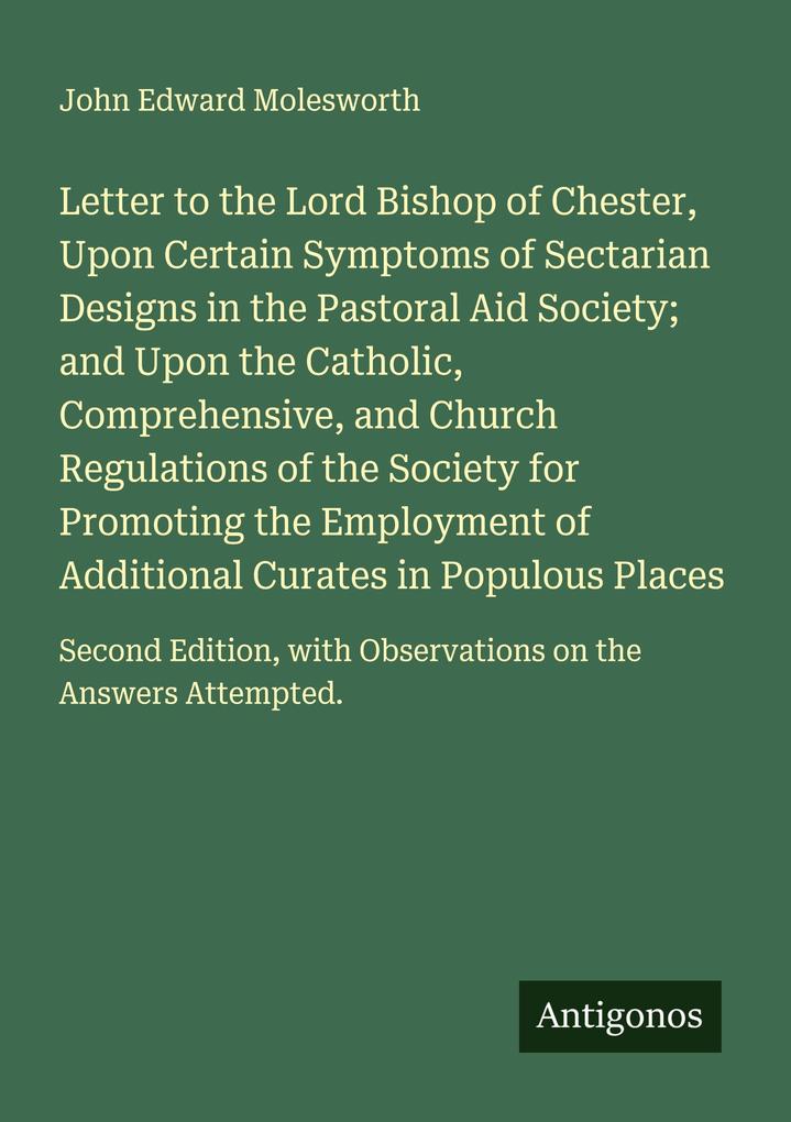 Letter to the Lord Bishop of Chester Upon Certain Symptoms of Sectarian Designs in the Pastoral Aid Society; and Upon the Catholic Comprehensive and Church Regulations of the Society for Promoting the Employment of Additional Curates in Populous Places