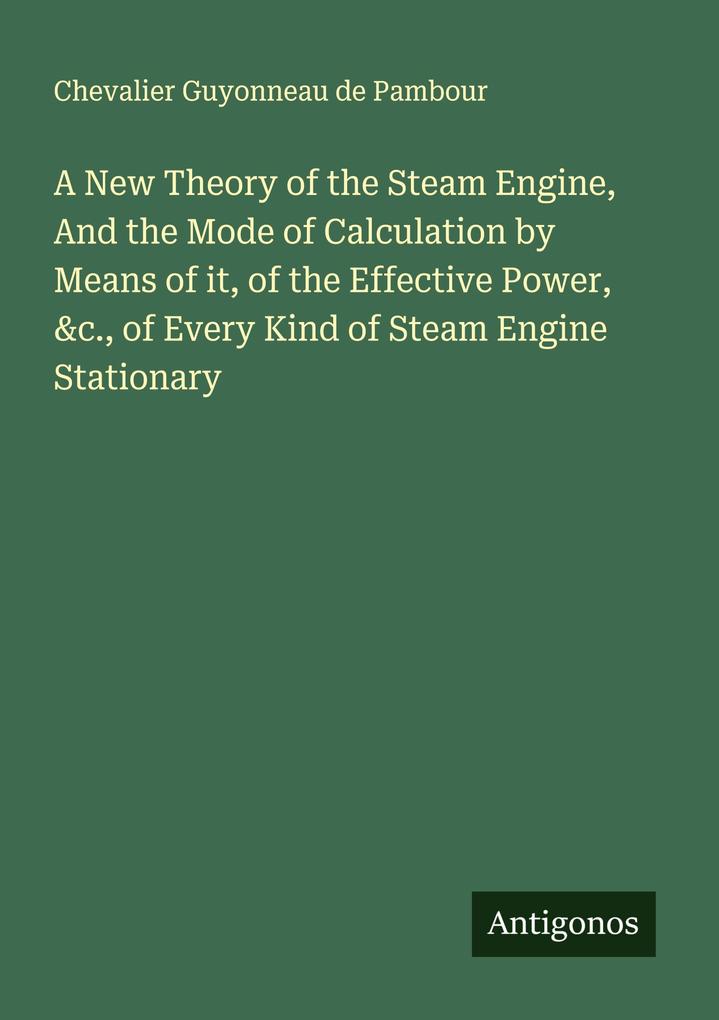 A New Theory of the Steam Engine And the Mode of Calculation by Means of it of the Effective Power &c. of Every Kind of Steam Engine Stationary