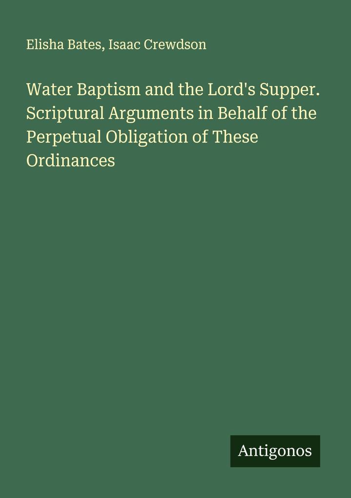 Water Baptism and the Lord's Supper. Scriptural Arguments in Behalf of the Perpetual Obligation of These Ordinances