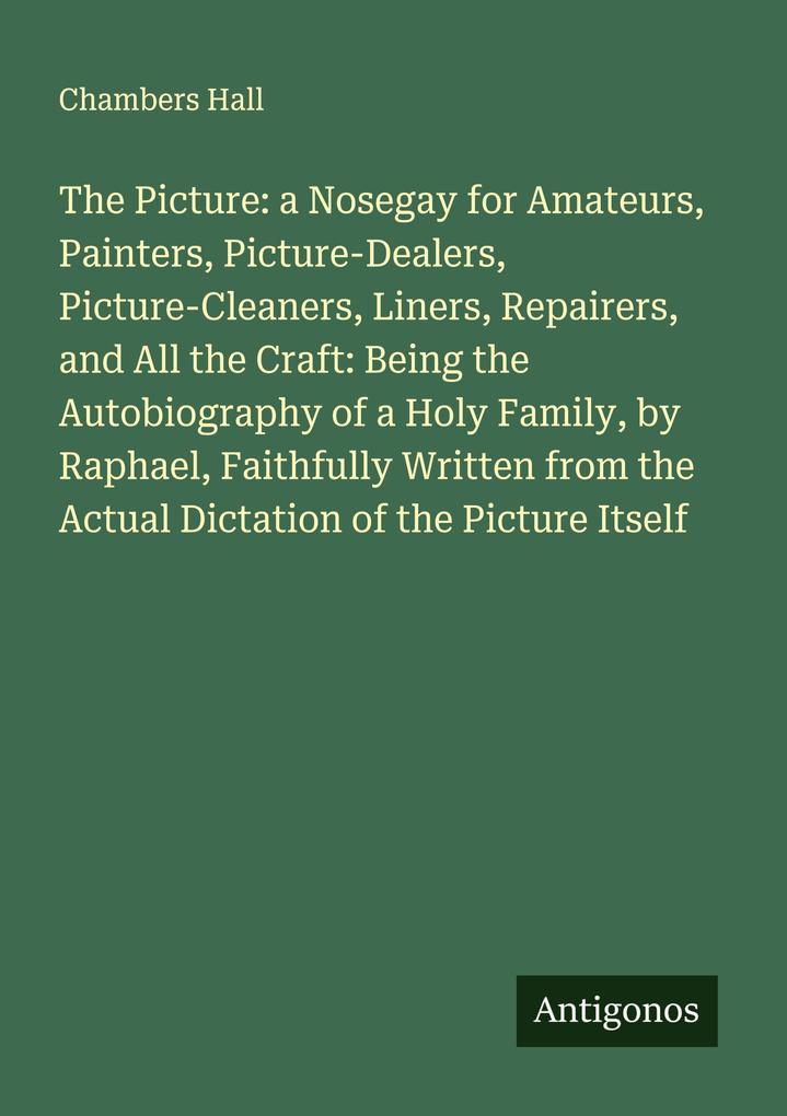 The Picture: a Nosegay for Amateurs Painters Picture-Dealers Picture-Cleaners Liners Repairers and All the Craft: Being the Autobiography of a Holy Family by Raphael Faithfully Written from the Actual Dictation of the Picture Itself