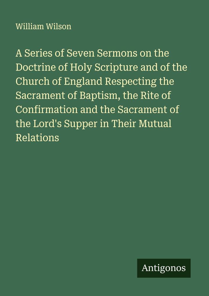 A Series of Seven Sermons on the Doctrine of Holy Scripture and of the Church of England Respecting the Sacrament of Baptism the Rite of Confirmation and the Sacrament of the Lord's Supper in Their Mutual Relations