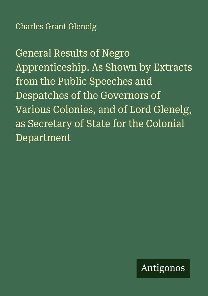 General Results of Negro Apprenticeship. As Shown by Extracts from the Public Speeches and Despatches of the Governors of Various Colonies and of Lord Glenelg as Secretary of State for the Colonial Department