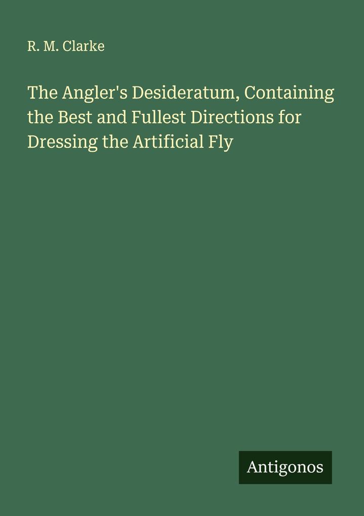 The Angler's Desideratum Containing the Best and Fullest Directions for Dressing the Artificial Fly