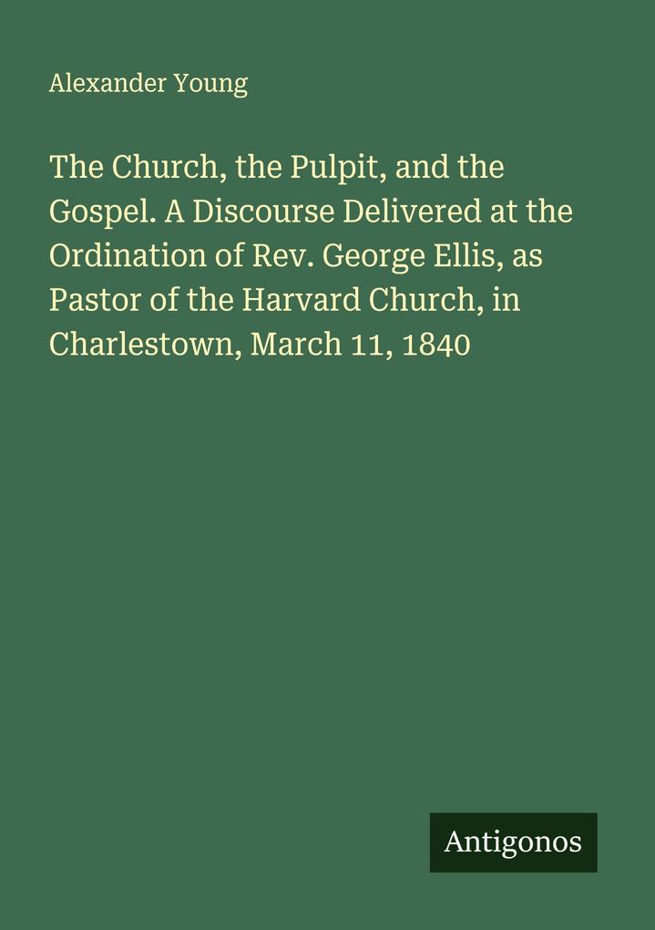 The Church the Pulpit and the Gospel. A Discourse Delivered at the Ordination of Rev. George Ellis as Pastor of the Harvard Church in Charlestown March 11 1840