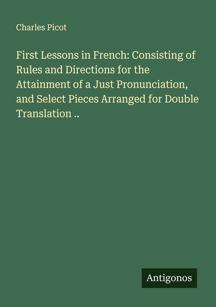 First Lessons in French: Consisting of Rules and Directions for the Attainment of a Just Pronunciation and Select Pieces Arranged for Double Translation ..