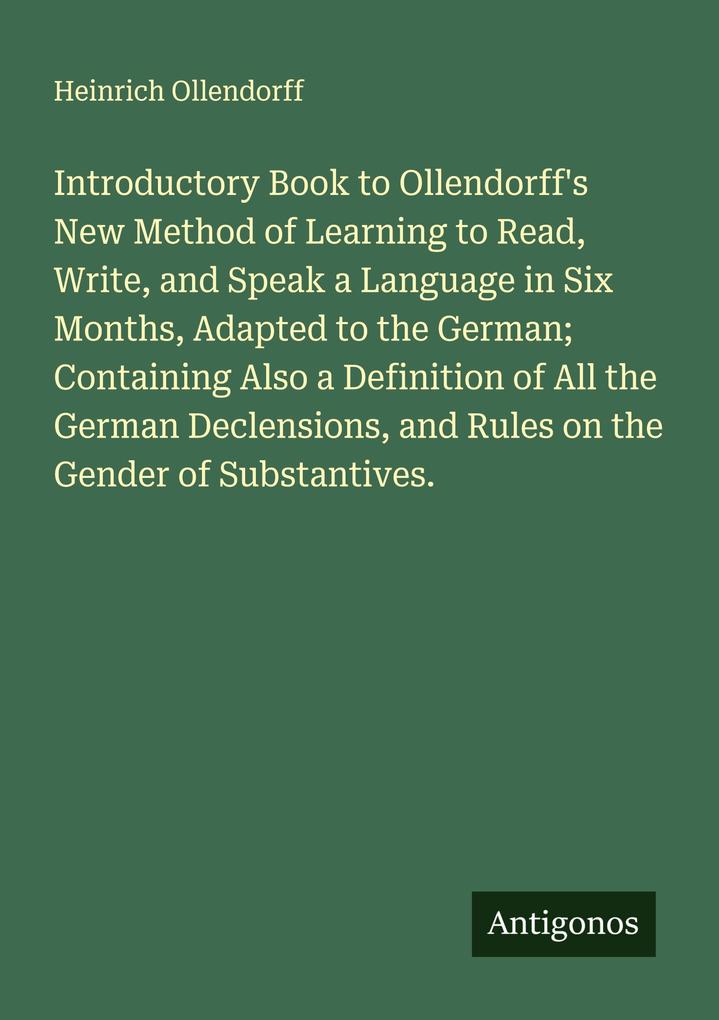 Introductory Book to Ollendorff's New Method of Learning to Read Write and Speak a Language in Six Months Adapted to the German; Containing Also a Definition of All the German Declensions and Rules on the Gender of Substantives.