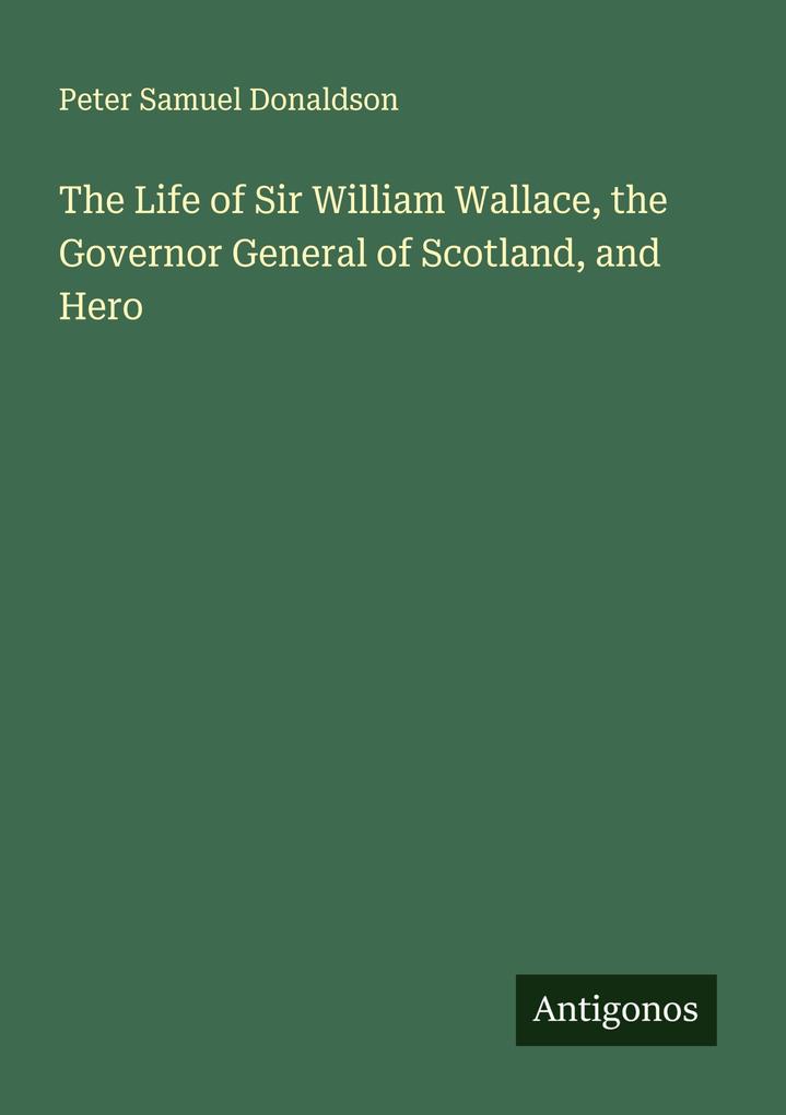 The Life of Sir William Wallace the Governor General of Scotland and Hero
