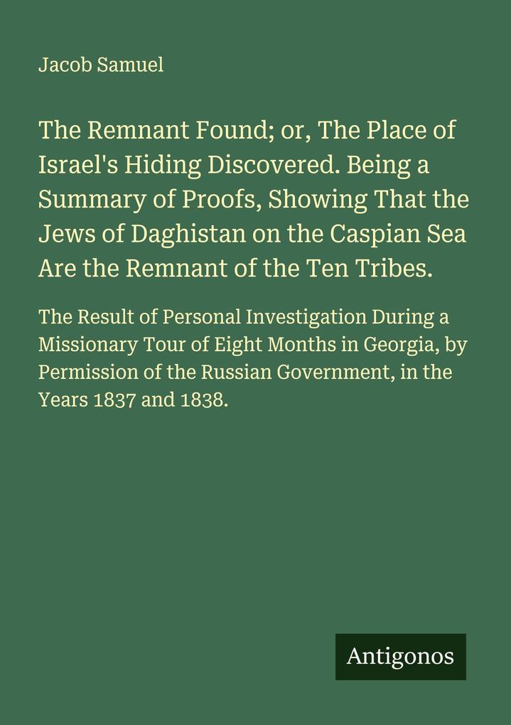 The Remnant Found; or The Place of Israel's Hiding Discovered. Being a Summary of Proofs Showing That the Jews of Daghistan on the Caspian Sea Are the Remnant of the Ten Tribes.