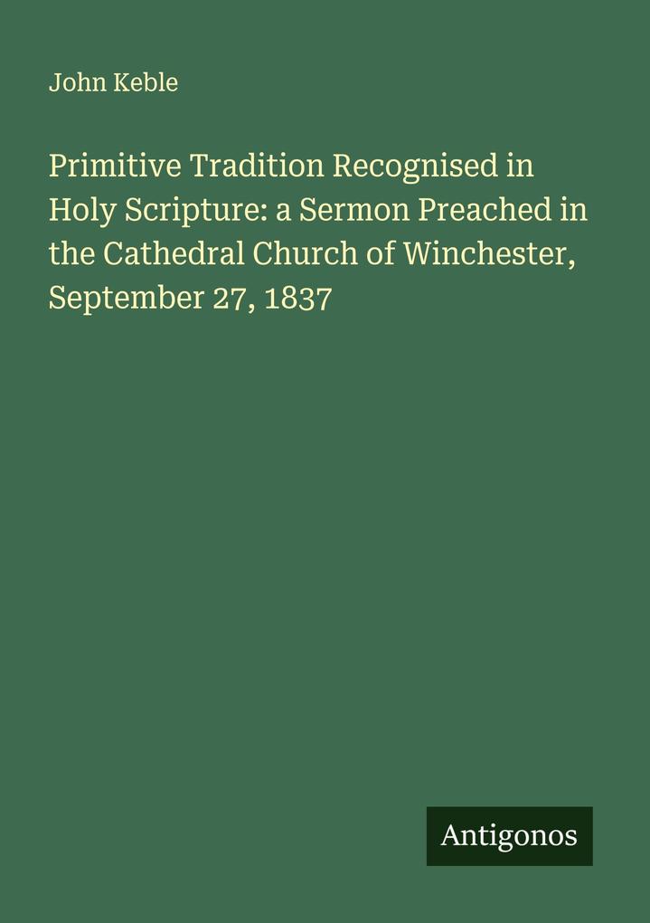 Primitive Tradition Recognised in Holy Scripture: a Sermon Preached in the Cathedral Church of Winchester September 27 1837