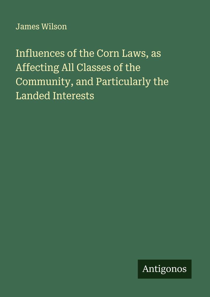 Influences of the Corn Laws as Affecting All Classes of the Community and Particularly the Landed Interests