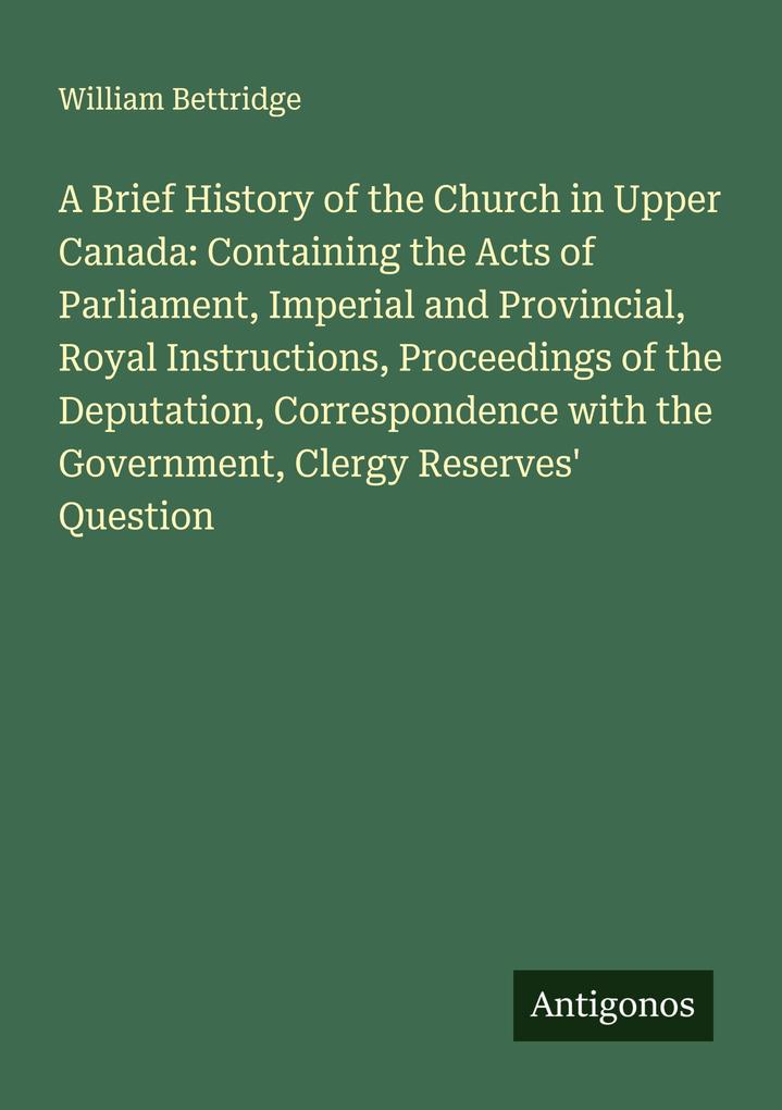 A Brief History of the Church in Upper Canada: Containing the Acts of Parliament Imperial and Provincial Royal Instructions Proceedings of the Deputation Correspondence with the Government Clergy Reserves' Question