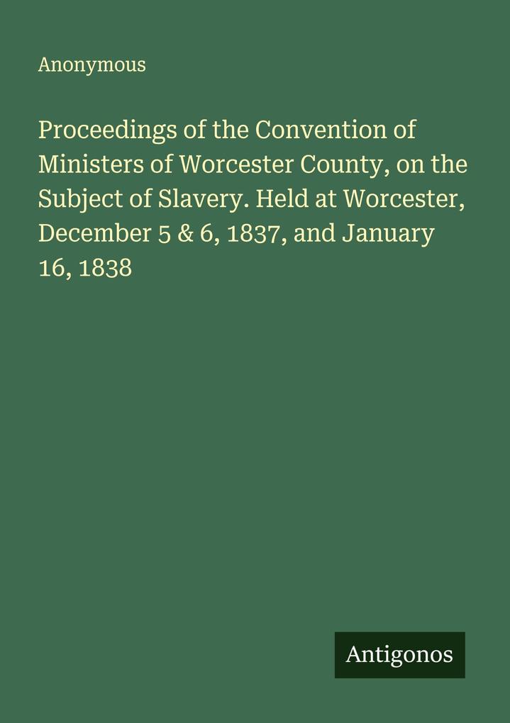 Proceedings of the Convention of Ministers of Worcester County on the Subject of Slavery. Held at Worcester December 5 & 6 1837 and January 16 1838