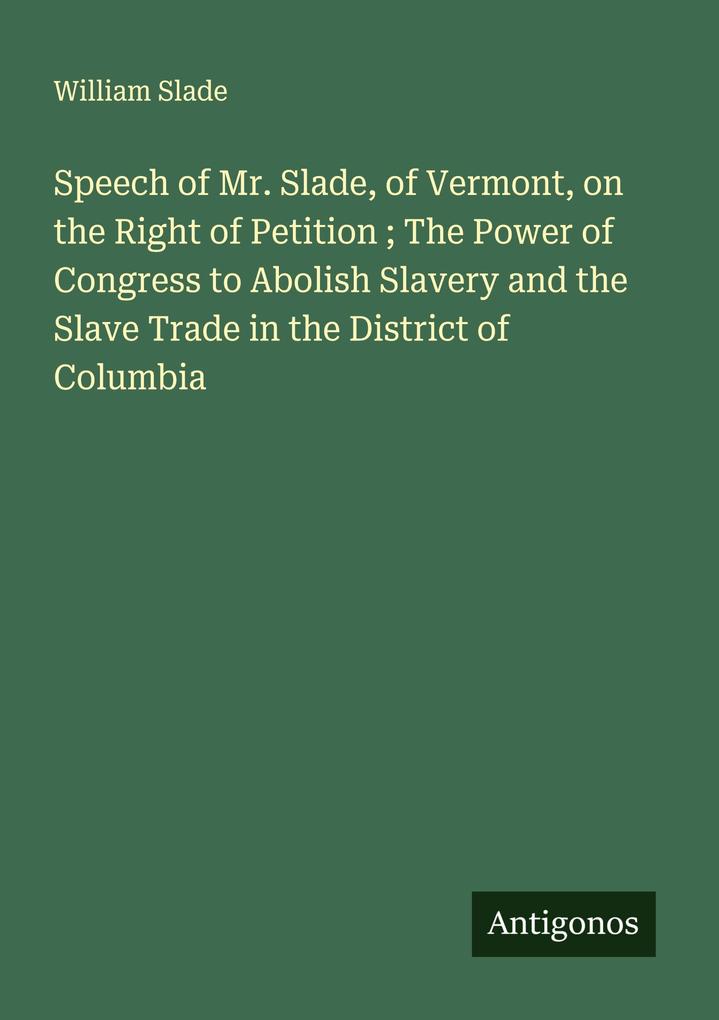Speech of Mr. Slade of Vermont on the Right of Petition ; The Power of Congress to Abolish Slavery and the Slave Trade in the District of Columbia
