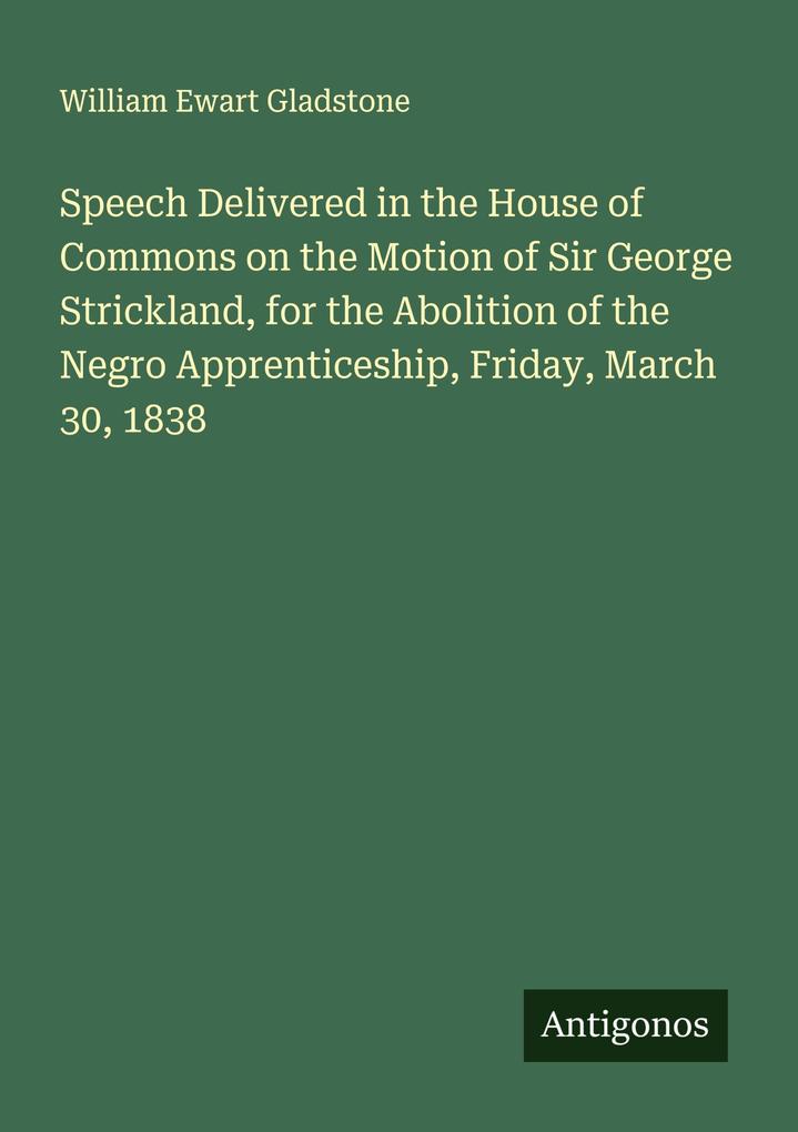 Speech Delivered in the House of Commons on the Motion of Sir George Strickland for the Abolition of the Negro Apprenticeship Friday March 30 1838