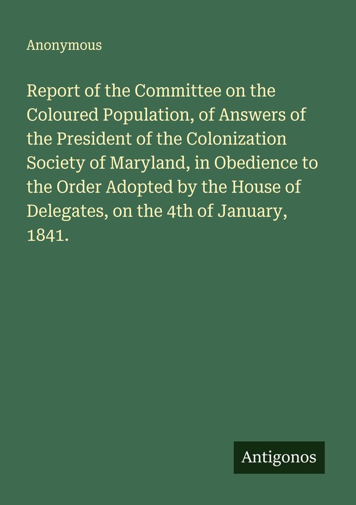 Report of the Committee on the Coloured Population of Answers of the President of the Colonization Society of Maryland in Obedience to the Order Adopted by the House of Delegates on the 4th of January 1841.