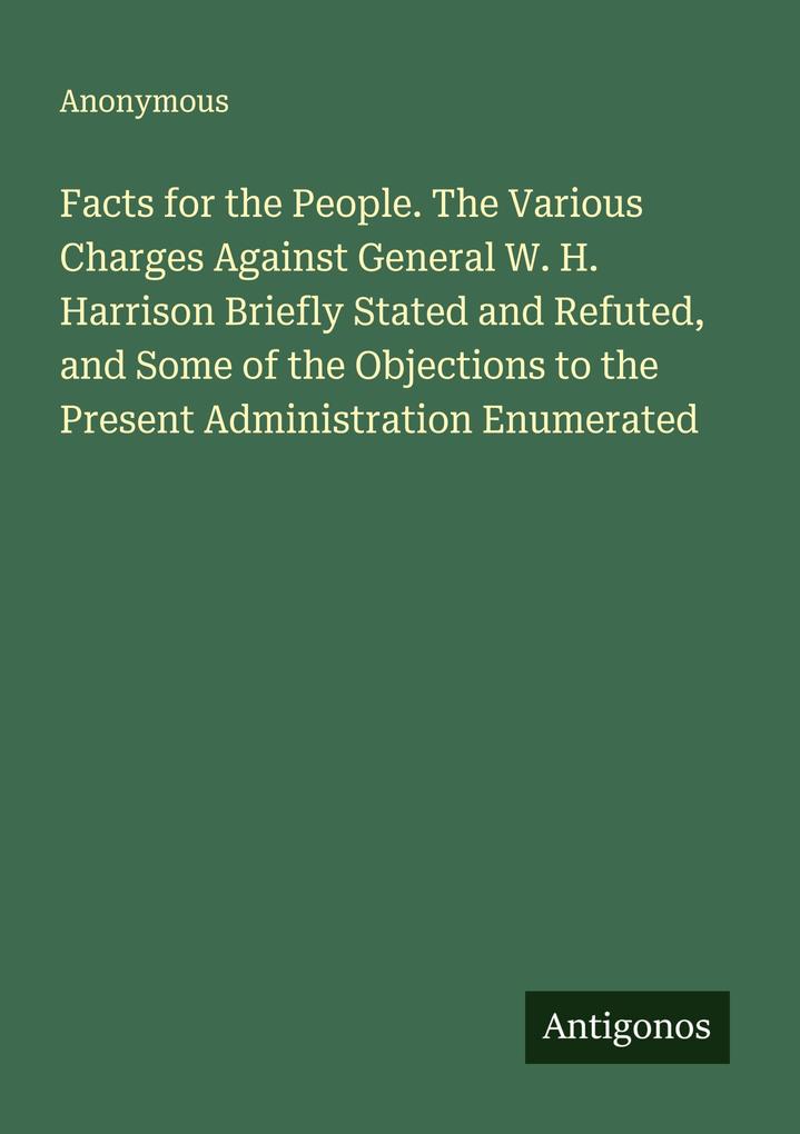 Facts for the People. The Various Charges Against General W. H. Harrison Briefly Stated and Refuted and Some of the Objections to the Present Administration Enumerated