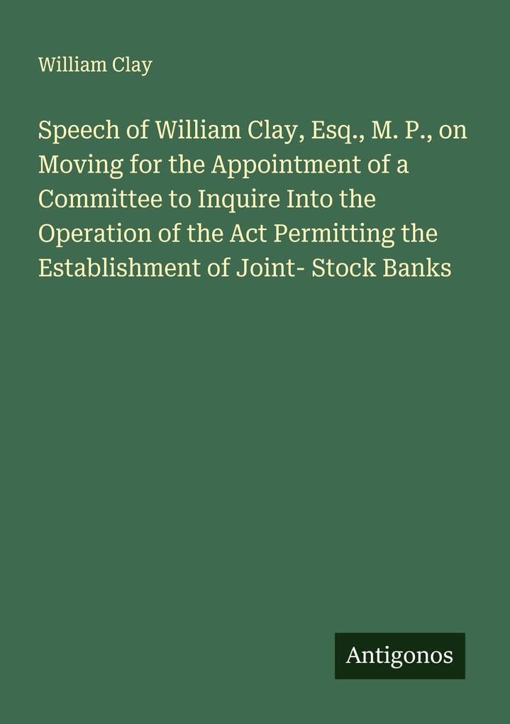 Speech of William Clay Esq. M. P. on Moving for the Appointment of a Committee to Inquire Into the Operation of the Act Permitting the Establishment of Joint- Stock Banks
