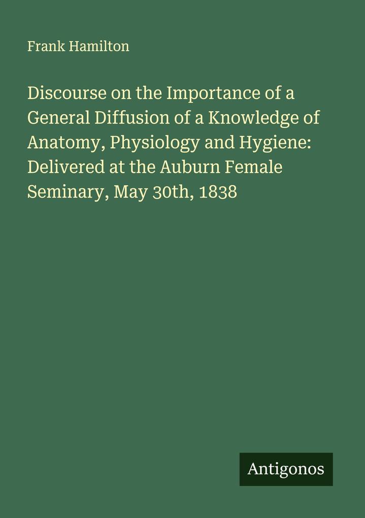 Discourse on the Importance of a General Diffusion of a Knowledge of Anatomy Physiology and Hygiene: Delivered at the Auburn Female Seminary May 30th 1838