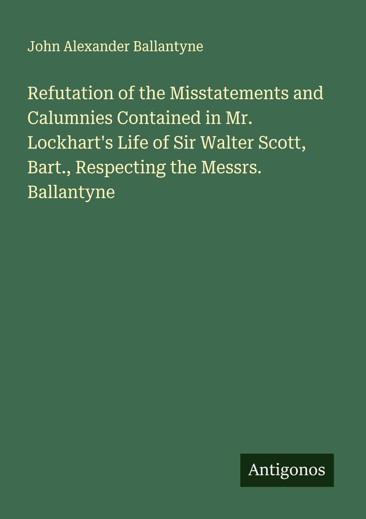 Refutation of the Misstatements and Calumnies Contained in Mr. Lockhart's Life of Sir Walter Scott Bart. Respecting the Messrs. Ballantyne