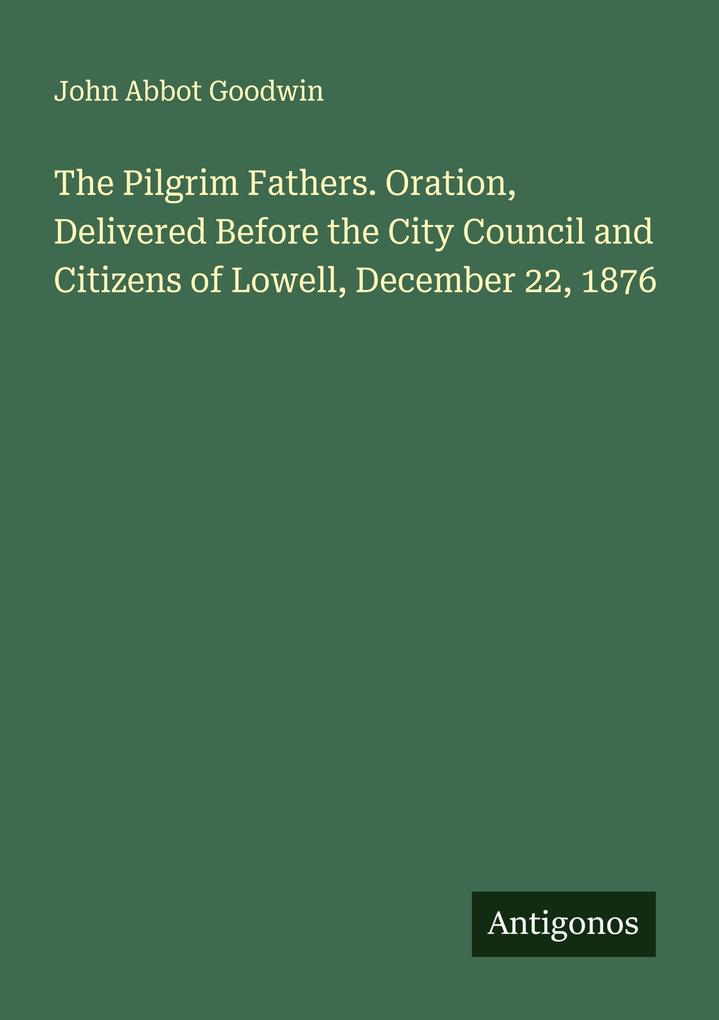 The Pilgrim Fathers. Oration Delivered Before the City Council and Citizens of Lowell December 22 1876